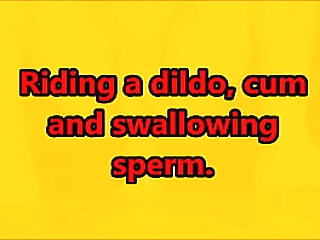 riding a dildo, cum  and swallowing  sperm.